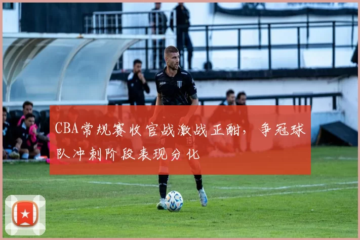 CBA常规赛收官战激战正酣，争冠球队冲刺阶段表现分化