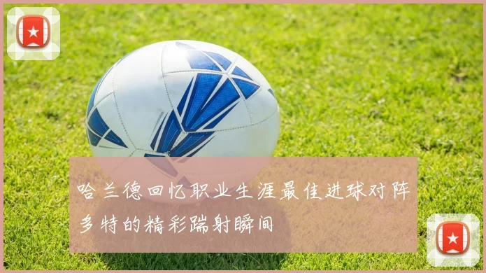 哈兰德回忆职业生涯最佳进球对阵多特的精彩踹射瞬间