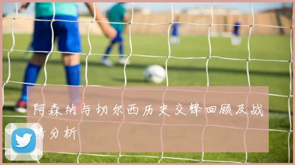 阿森纳与切尔西历史交锋回顾及战绩分析