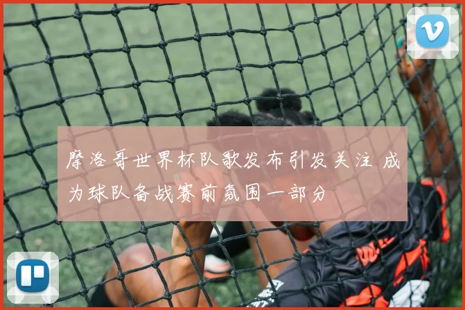 摩洛哥世界杯队歌发布引发关注 成为球队备战赛前氛围一部分
