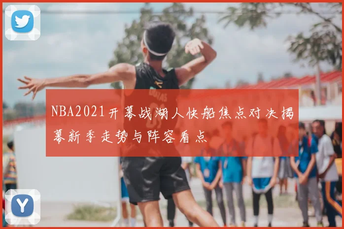 NBA2021开幕战湖人快船焦点对决揭幕新季走势与阵容看点
