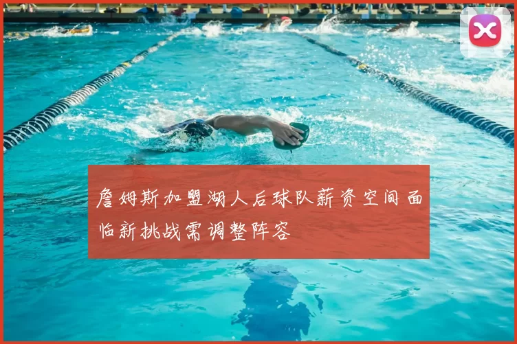 詹姆斯加盟湖人后球队薪资空间面临新挑战需调整阵容