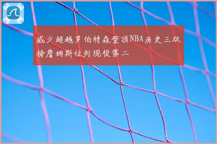 威少超越罗伯特森登顶NBA历史三双榜詹姆斯位列现役第二