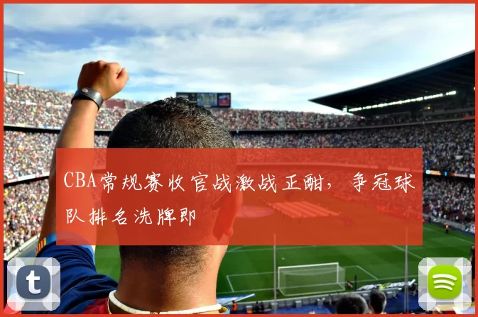 CBA常规赛收官战激战正酣，争冠球队排名洗牌即