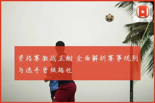 资格赛激战正酣 全面解析赛事规则与选手晋级路径