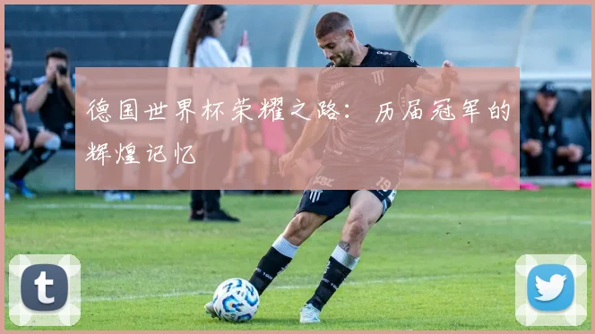 德国世界杯荣耀之路：历届冠军的辉煌记忆