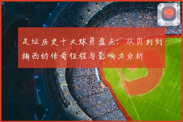 足坛历史十大球员盘点：从贝利到梅西的传奇征程与影响力分析