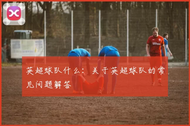 英超球队什么：关于英超球队的常见问题解答