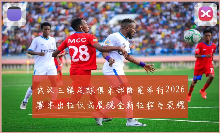 武汉三镇足球俱乐部隆重举行2026赛季出征仪式展现全新征程与荣耀追求